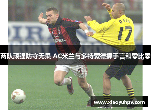 两队顽强防守无果 AC米兰与多特蒙德握手言和零比零