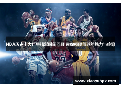 NBA历史十大巨星精彩瞬间回顾 带你领略篮球的魅力与传奇