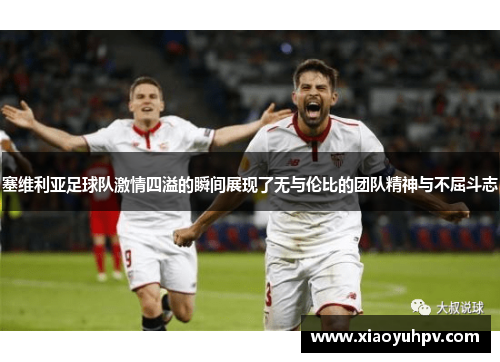 塞维利亚足球队激情四溢的瞬间展现了无与伦比的团队精神与不屈斗志