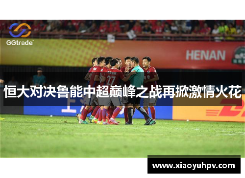 恒大对决鲁能中超巅峰之战再掀激情火花