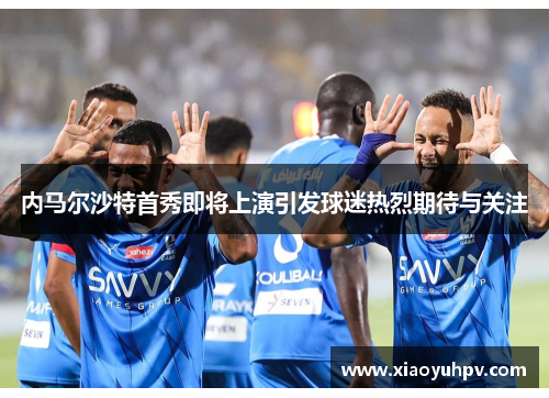 内马尔沙特首秀即将上演引发球迷热烈期待与关注