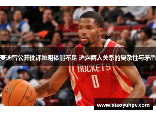 麦迪曾公开批评姚明体能不足 透露两人关系的复杂性与矛盾