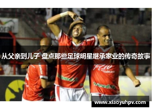 从父亲到儿子 盘点那些足球明星继承家业的传奇故事