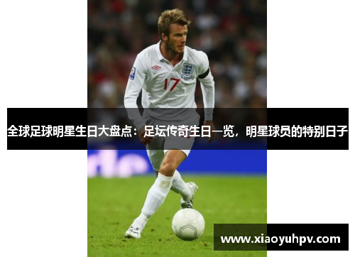 全球足球明星生日大盘点：足坛传奇生日一览，明星球员的特别日子