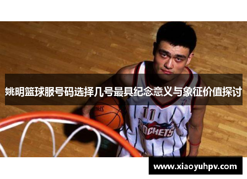姚明篮球服号码选择几号最具纪念意义与象征价值探讨