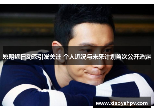 姚明近日动态引发关注 个人近况与未来计划首次公开透露