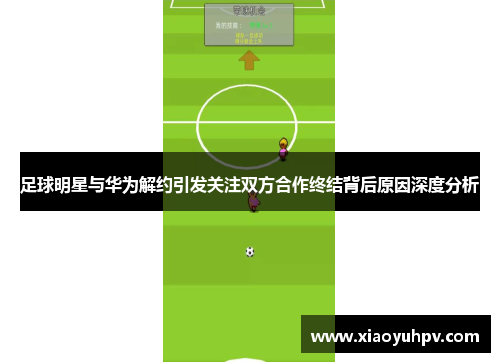 足球明星与华为解约引发关注双方合作终结背后原因深度分析