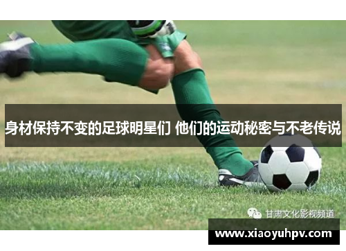身材保持不变的足球明星们 他们的运动秘密与不老传说