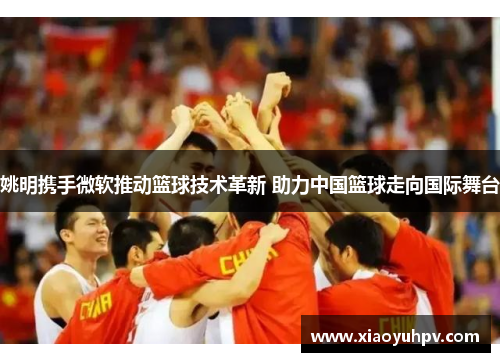 姚明携手微软推动篮球技术革新 助力中国篮球走向国际舞台