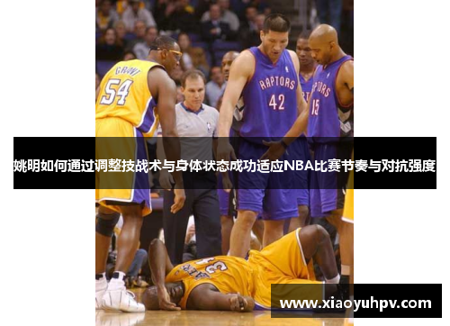 姚明如何通过调整技战术与身体状态成功适应NBA比赛节奏与对抗强度