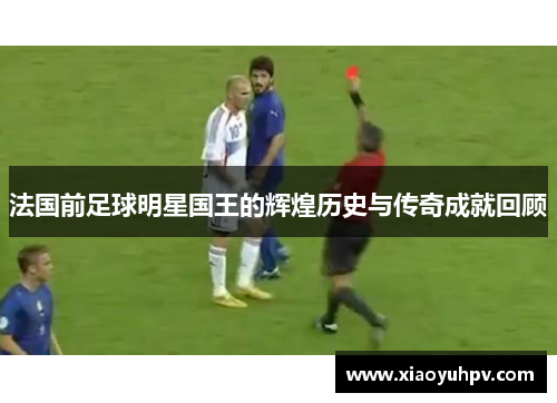 法国前足球明星国王的辉煌历史与传奇成就回顾