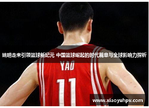 姚明走来引领篮球新纪元 中国篮球崛起的时代篇章与全球影响力探析