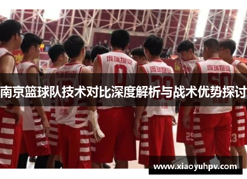 南京篮球队技术对比深度解析与战术优势探讨