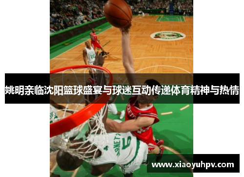 姚明亲临沈阳篮球盛宴与球迷互动传递体育精神与热情