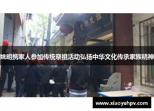 姚明携家人参加传统祭祖活动弘扬中华文化传承家族精神