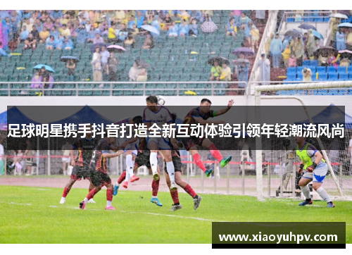 足球明星携手抖音打造全新互动体验引领年轻潮流风尚