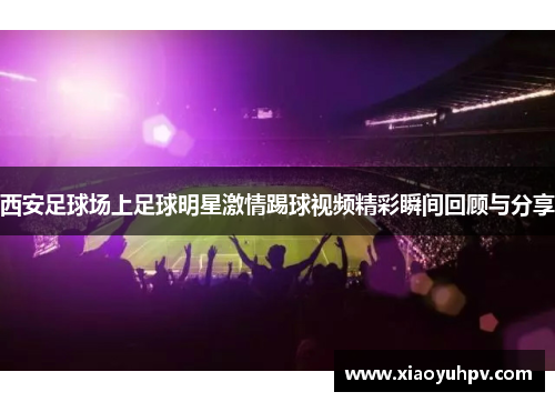 西安足球场上足球明星激情踢球视频精彩瞬间回顾与分享
