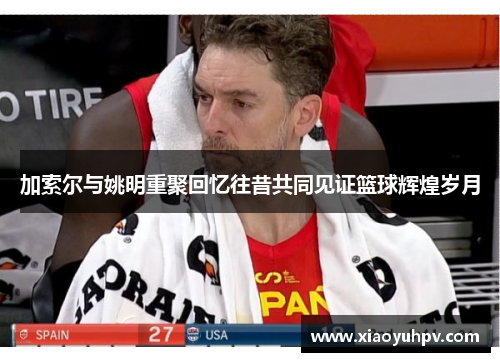 加索尔与姚明重聚回忆往昔共同见证篮球辉煌岁月