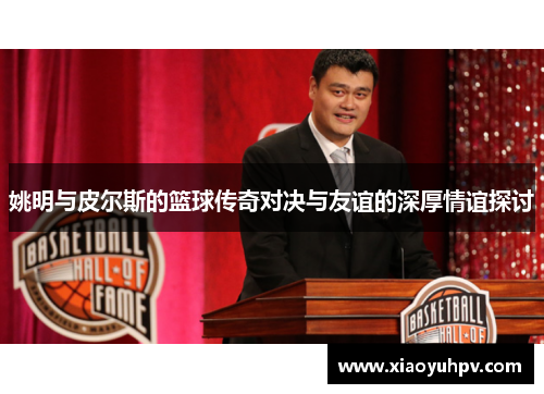 姚明与皮尔斯的篮球传奇对决与友谊的深厚情谊探讨