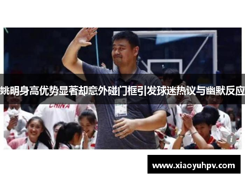 姚明身高优势显著却意外碰门框引发球迷热议与幽默反应