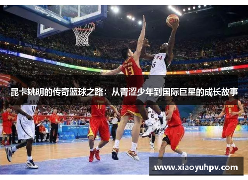 昆卡姚明的传奇篮球之路：从青涩少年到国际巨星的成长故事