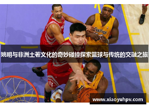 姚明与非洲土著文化的奇妙碰撞探索篮球与传统的交融之旅
