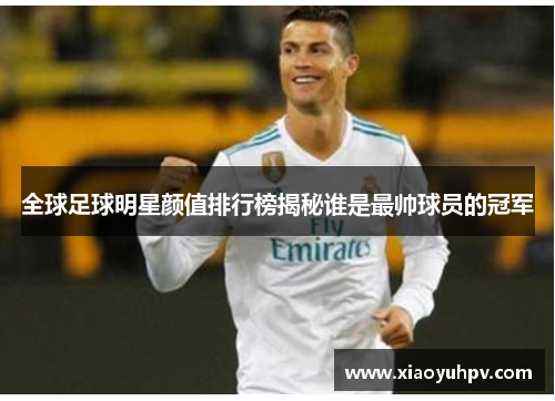 全球足球明星颜值排行榜揭秘谁是最帅球员的冠军