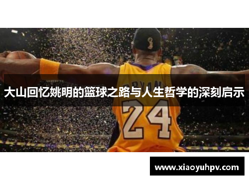 大山回忆姚明的篮球之路与人生哲学的深刻启示