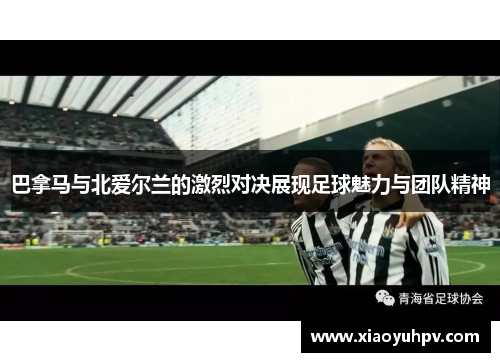 巴拿马与北爱尔兰的激烈对决展现足球魅力与团队精神