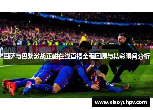 巴萨与巴黎激战正酣在线直播全程回顾与精彩瞬间分析