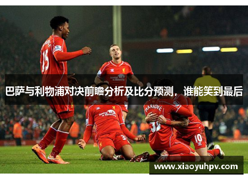 巴萨与利物浦对决前瞻分析及比分预测，谁能笑到最后