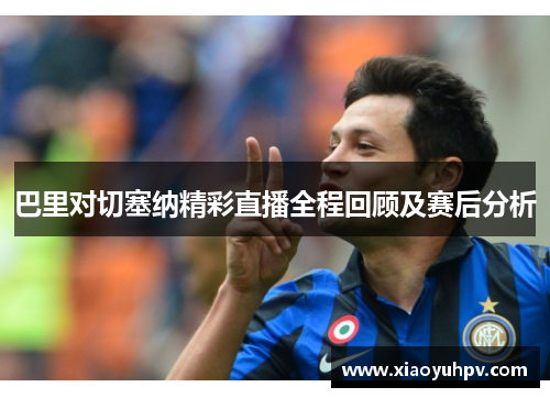 巴里对切塞纳精彩直播全程回顾及赛后分析