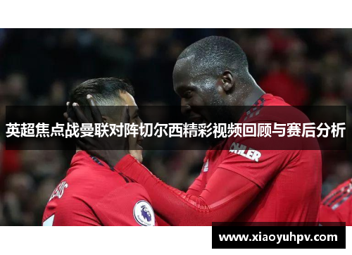 英超焦点战曼联对阵切尔西精彩视频回顾与赛后分析